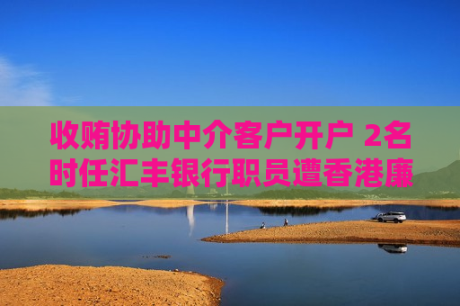 收贿协助中介客户开户 2名时任汇丰银行职员遭香港廉政公署起诉判囚6及10个月