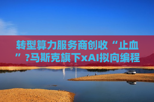 转型算力服务商创收“止血”?马斯克旗下xAI拟向编程初创公司Cursor提供大规模算力支持