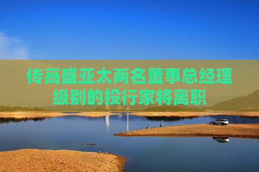 传高盛亚太两名董事总经理级别的投行家将离职
