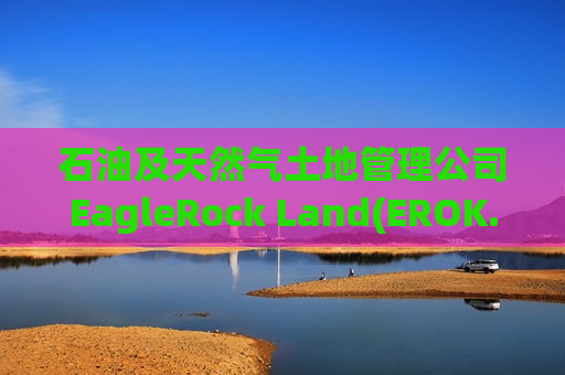 石油及天然气土地管理公司EagleRock Land(EROK.US)申请美股IPO 拟募资约2亿美元