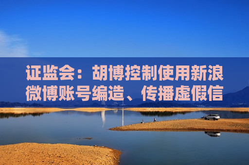 证监会：胡博控制使用新浪微博账号编造、传播虚假信息或误导性信息 罚款80万元并采取3年证券市场禁入措施
