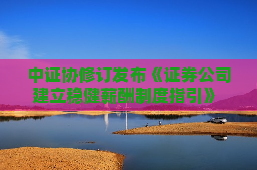 中证协修订发布《证券公司建立稳健薪酬制度指引》 涉薪酬管理、递延支付、考核周期等方向