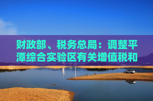 财政部、税务总局：调整平潭综合实验区有关增值税和消费税退税货物范围