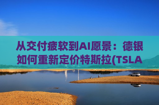 从交付疲软到AI愿景：德银如何重新定价特斯拉(TSLA.US)？
