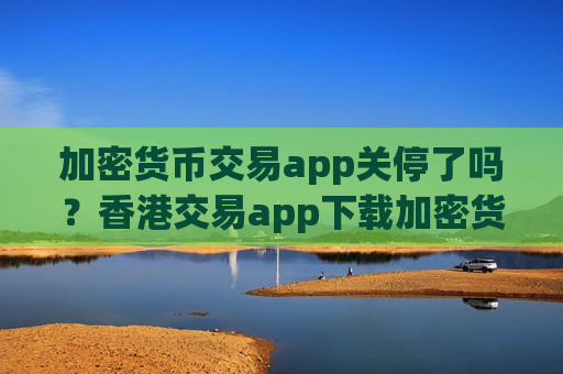 加密货币交易app关停了吗？香港交易app下载加密货币ETF