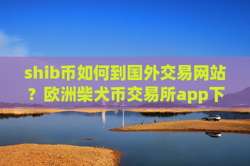 shib币如何到国外交易网站？欧洲柴犬币交易所app下载