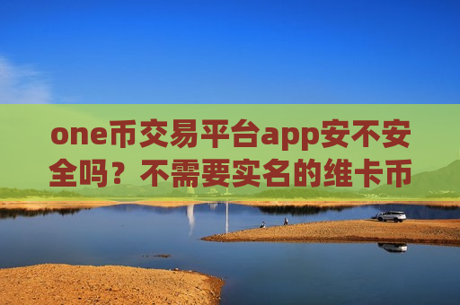 one币交易平台app安不安全吗？不需要实名的维卡币交易app下载