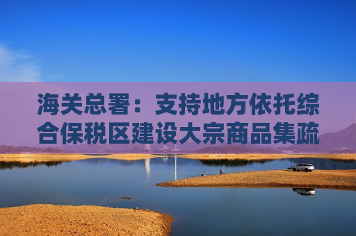海关总署：支持地方依托综合保税区建设大宗商品集疏和储运基地 开展能源、矿产品等大宗商品存储分拨业务