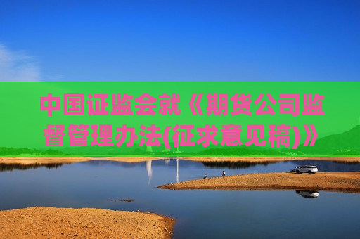 中国证监会就《期货公司监督管理办法(征求意见稿)》及配套实施规定公开征求意见