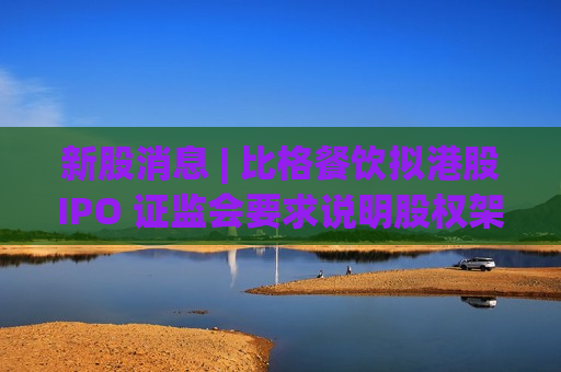 新股消息 | 比格餐饮拟港股IPO 证监会要求说明股权架构搭建及返程并购的合规性