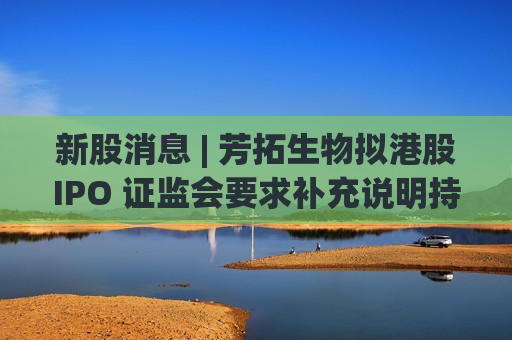 新股消息 | 芳拓生物拟港股IPO 证监会要求补充说明持股5%以下的股东之间是否存在关联关系等
