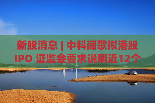 新股消息 | 中科闻歌拟港股IPO 证监会要求说明近12个月内新增股东入股价格的合理性