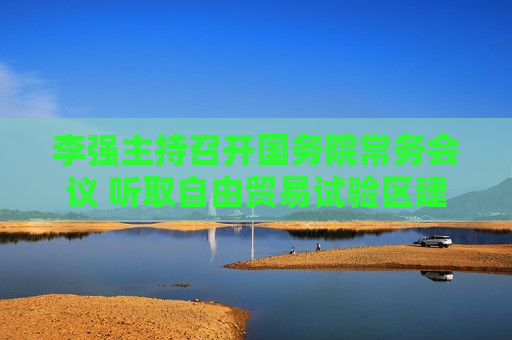 李强主持召开国务院常务会议 听取自由贸易试验区建设情况汇报