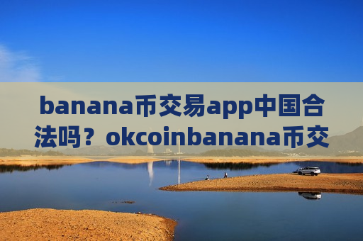 banana币交易app中国合法吗？okcoinbanana币交易所靠谱吗