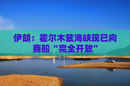 伊朗：霍尔木兹海峡现已向商船“完全开放”