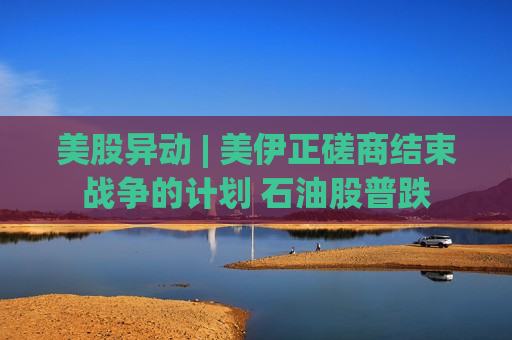 美股异动 | 美伊正磋商结束战争的计划 石油股普跌
