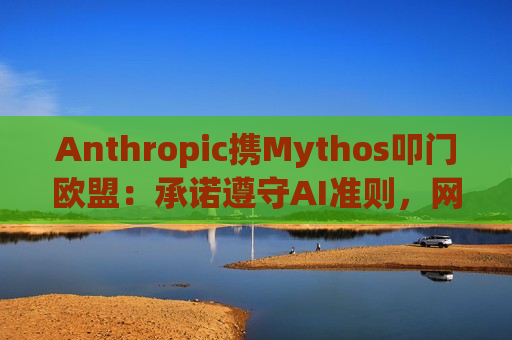 Anthropic携Mythos叩门欧盟：承诺遵守AI准则，网络安全模型引发监管严审