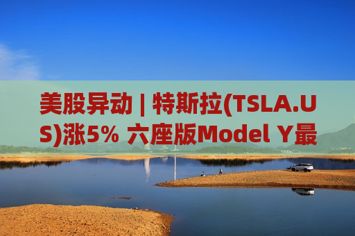 美股异动 | 特斯拉(TSLA.US)涨5% 六座版Model Y最快下周登陆印度