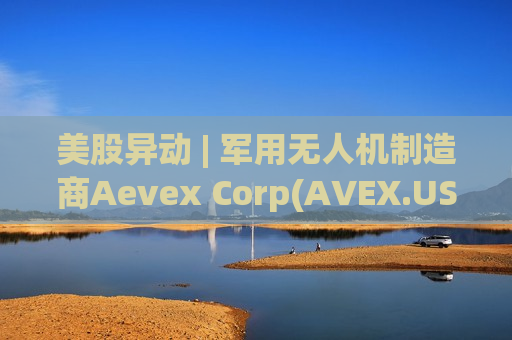 美股异动 | 军用无人机制造商Aevex Corp(AVEX.US)登陆美股市场 开盘涨超20%