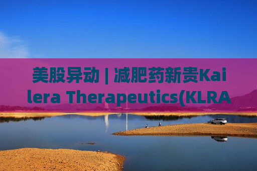 美股异动 | 减肥药新贵Kailera Therapeutics(KLRA.US)登陆美股市场 开盘暴涨超50%