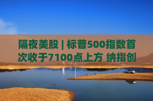 隔夜美股 | 标普500指数首次收于7100点上方 纳指创1992年来最长连涨纪录