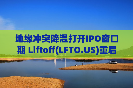 地缘冲突降温打开IPO窗口期 Liftoff(LFTO.US)重启美股上市进程