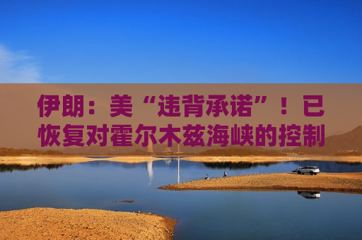 伊朗：美“违背承诺”！已恢复对霍尔木兹海峡的控制，特朗普：若伊朗不达成停火或发动打击