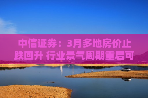 中信证券：3月多地房价止跌回升 行业景气周期重启可期