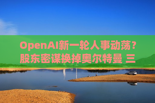 OpenAI新一轮人事动荡？股东密谋换掉奥尔特曼 三位高管集体离职
