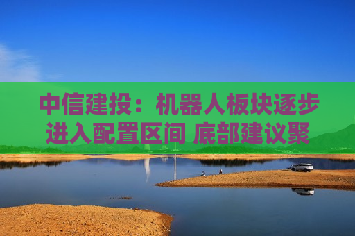 中信建投：机器人板块逐步进入配置区间 底部建议聚焦优质环节