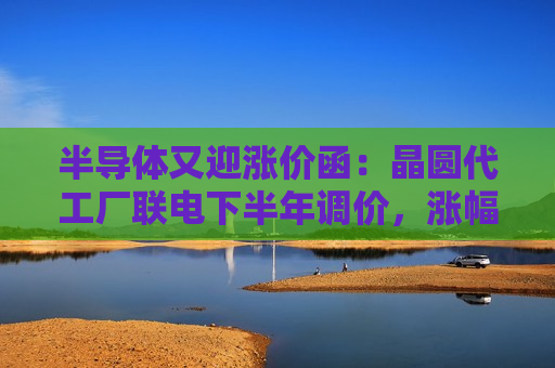 半导体又迎涨价函：晶圆代工厂联电下半年调价，涨幅最高或达15%