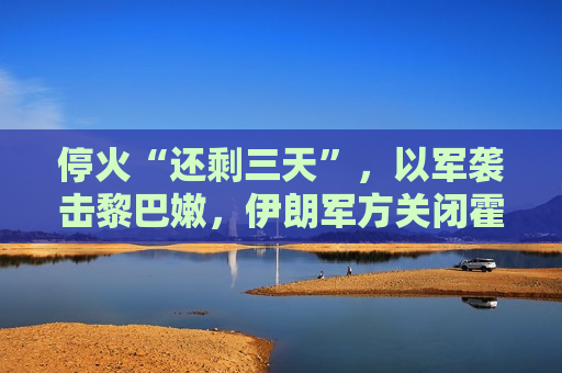 停火“还剩三天”，以军袭击黎巴嫩，伊朗军方关闭霍尔木兹海峡，特朗普再召“战情室会议”