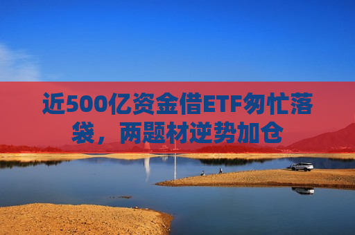 近500亿资金借ETF匆忙落袋，两题材逆势加仓