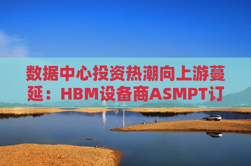 数据中心投资热潮向上游蔓延：HBM设备商ASMPT订单激增，Q1预计同比大涨40%