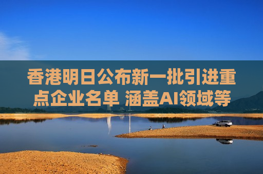 香港明日公布新一批引进重点企业名单 涵盖AI领域等多间市值千亿公司