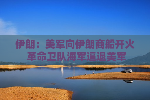 伊朗：美军向伊朗商船开火 革命卫队海军逼退美军
