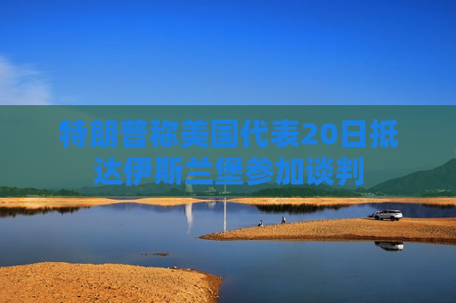 特朗普称美国代表20日抵达伊斯兰堡参加谈判