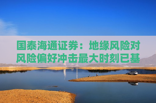 国泰海通证券：地缘风险对风险偏好冲击最大时刻已基本过去 建议超配A/H股、黄金与原油