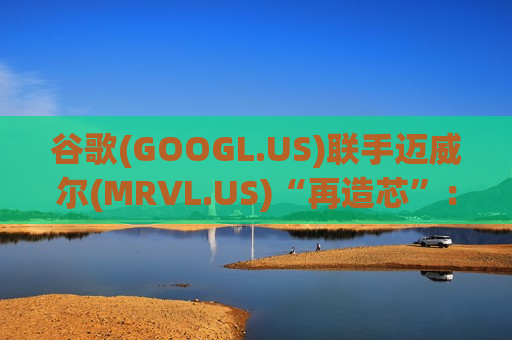 谷歌(GOOGL.US)联手迈威尔(MRVL.US)“再造芯”：内存处理单元+新型TPU 挑战英伟达再出奇招