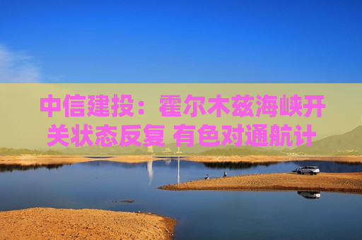 中信建投：霍尔木兹海峡开关状态反复 有色对通航计价更为敏感