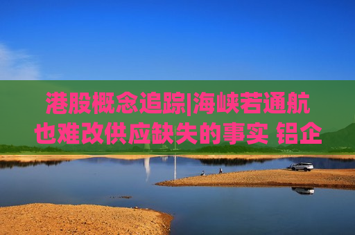 港股概念追踪|海峡若通航也难改供应缺失的事实 铝企盈利随价格走高（附概念股）
