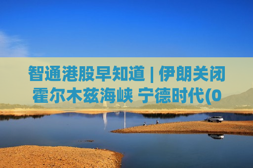 智通港股早知道 | 伊朗关闭霍尔木兹海峡 宁德时代(03750)拟询价转让5800万A股