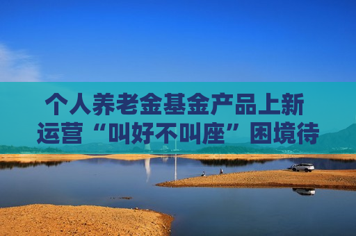 个人养老金基金产品上新 运营“叫好不叫座”困境待解