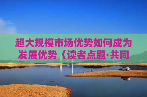 超大规模市场优势如何成为发展优势（读者点题·共同关注）