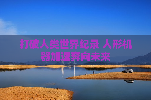 打破人类世界纪录 人形机器加速奔向未来