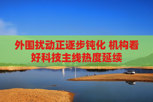 外围扰动正逐步钝化 机构看好科技主线热度延续
