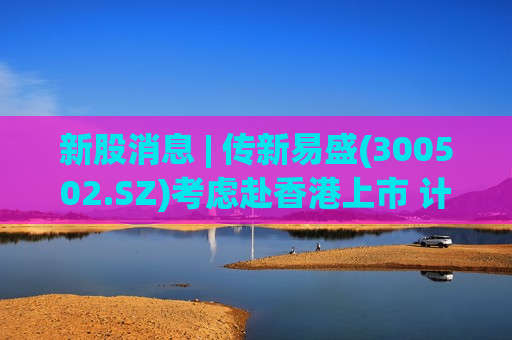 新股消息 | 传新易盛(300502.SZ)考虑赴香港上市 计划募资30亿美元