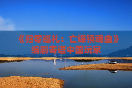 《归零巡礼：亡谍镇魂曲》编剧寄语中国玩家
