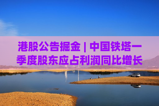 港股公告掘金 | 中国铁塔一季度股东应占利润同比增长31.8% 曦智科技、迈威生物启动招股