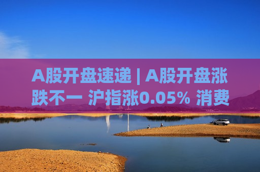 A股开盘速递 | A股开盘涨跌不一 沪指涨0.05% 消费电子、光通信等板块表现活跃